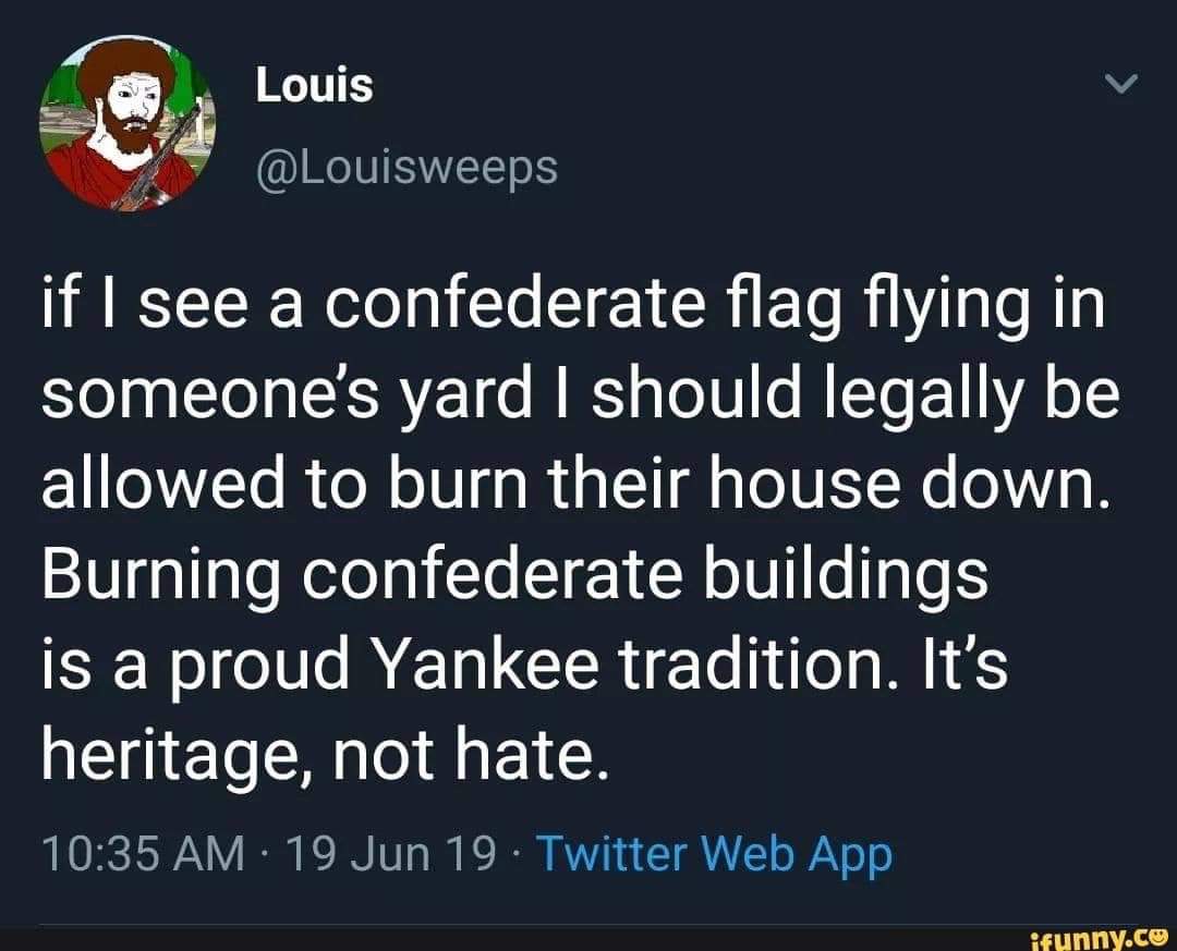 political political-memes political text: Louis @Louisweeps if I see a confederate flag flying in someone's yard I should legally be allowed to burn their house down. Burning confederate buildings is a proud Yankee tradition. It's heritage, not hate. 10:35 AM • 19 Jun 19 • Twitter Web App wunny.ce 