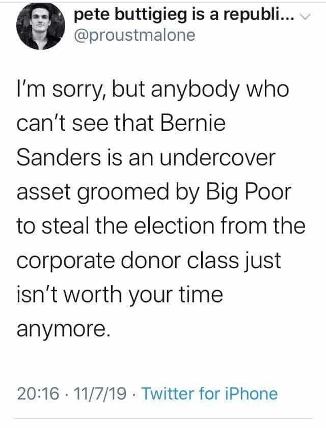 political political-memes political text: pete buttigieg is a republi... @proustmalone I'm sorry, but anybody who can't see that Bernie Sanders is an undercover asset groomed by Big Poor to steal the election from the corporate donor class just isn't worth your time anymore. 20:16 • 11/7/19 • Twitter for iPhone 