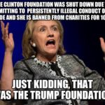 political-memes political text: THE CLINTON FOUNDATION WAS SHUT DOWN DUE TO ADMITTING TO PERSISTENTLY ILLEGAL CONDUCT OVER A DECADE AND SHE IS BANNED FROM CHARITIES FOR 10 YEARS. JUST KIDDING, THAT WAS THE TRUMP FOUNDATION.  political