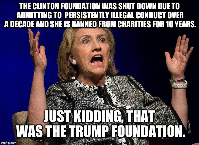 political political-memes political text: THE CLINTON FOUNDATION WAS SHUT DOWN DUE TO ADMITTING TO PERSISTENTLY ILLEGAL CONDUCT OVER A DECADE AND SHE IS BANNED FROM CHARITIES FOR 10 YEARS. JUST KIDDING, THAT WAS THE TRUMP FOUNDATION. 