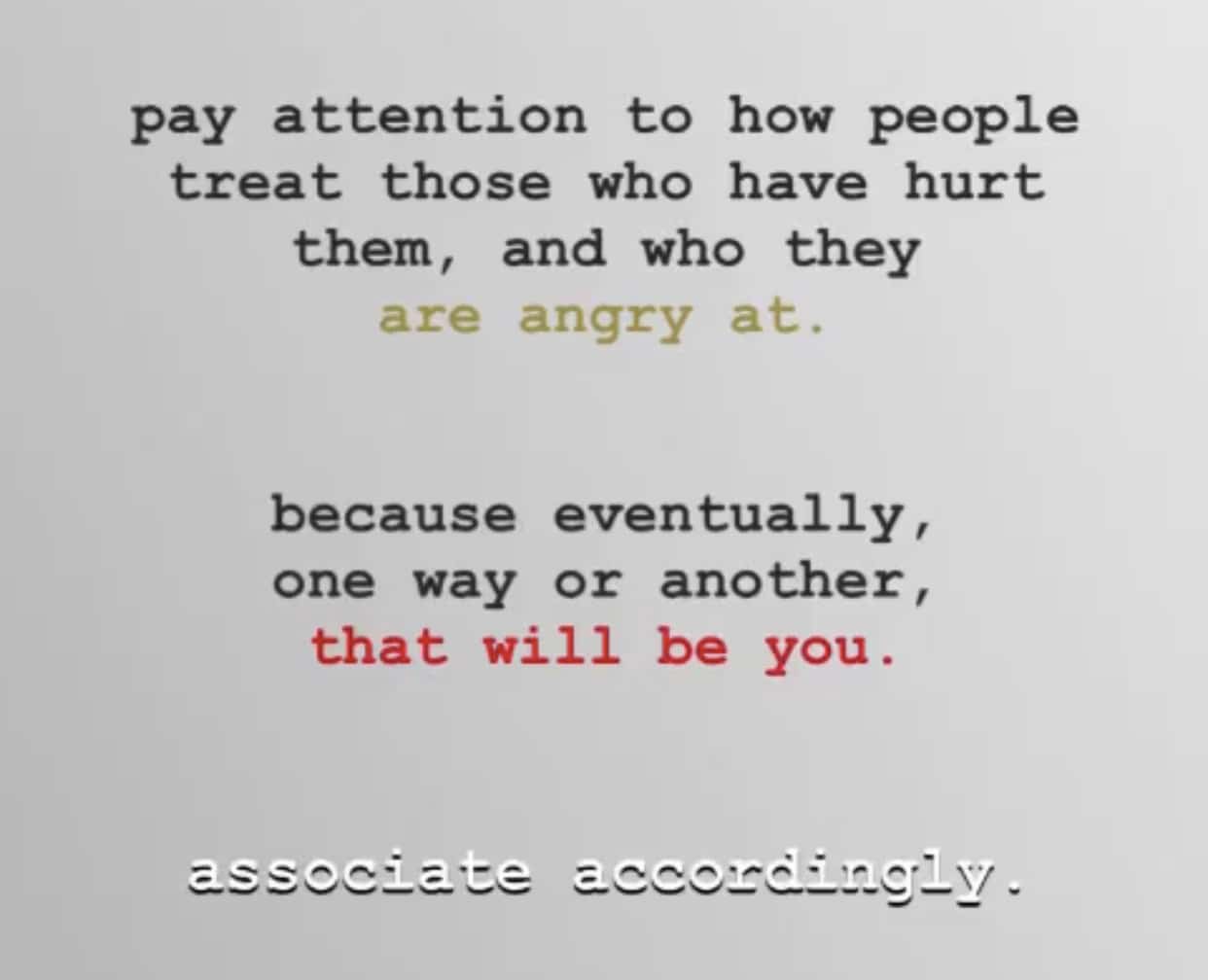 women feminine-memes women text: pay attention to how people treat those who have hurt them, and who they are angry at. because eventually one way or another, that will be you. 