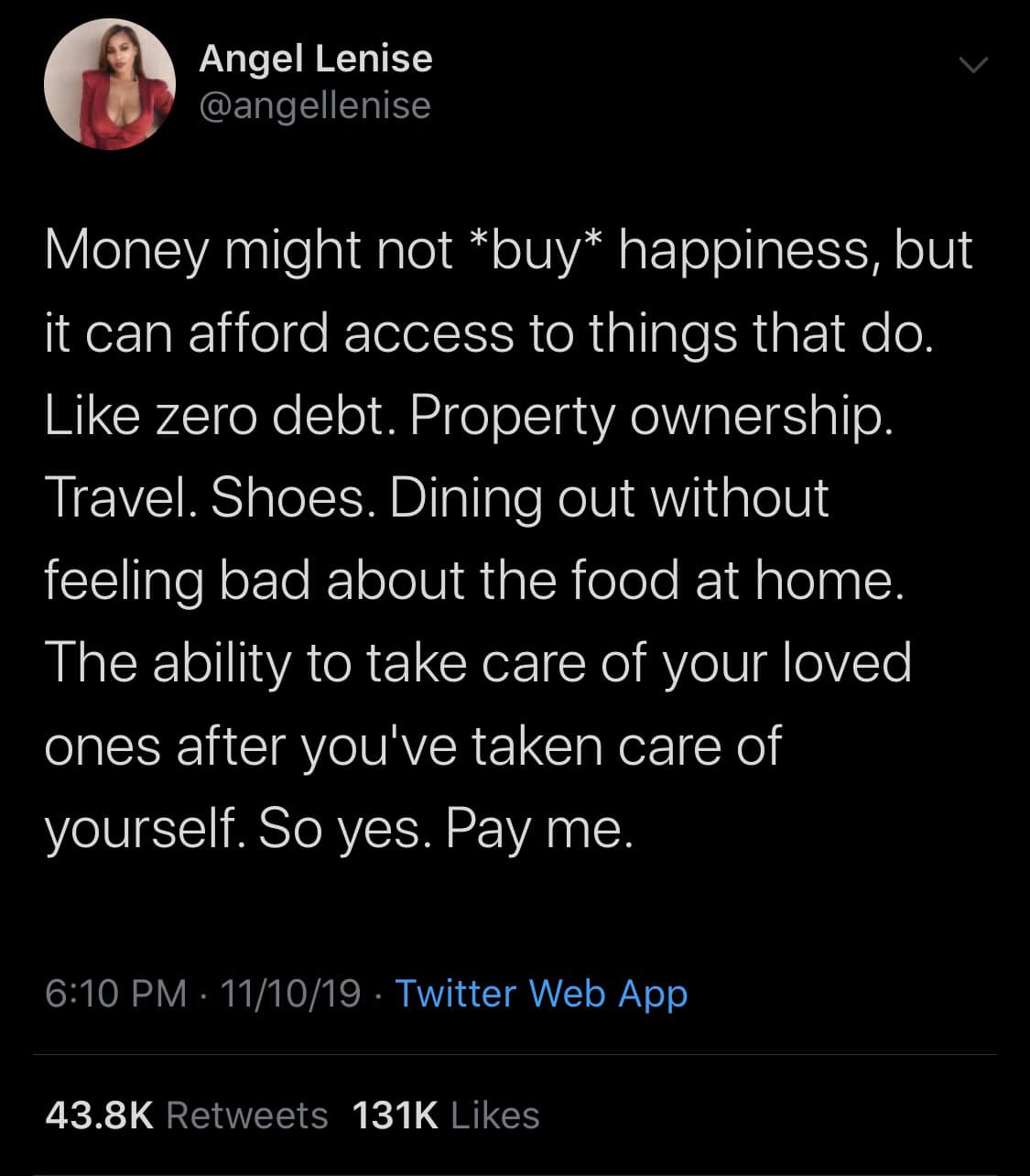 tweets black-twitter-memes tweets text: Angel Lenise .4 @angellenise Money might not *buy* happiness, but it can afford access to things that do. Like zero debt. Property ownership. Travel. Shoes. Dining out without feeling bad about the food at home. The ability to take care of your loved ones after youlve taken care of yourself. So yes. Pay me. 6:10 PM • 11/10/19 • Twitter Web App 43.8K 131K Likes Retweets 