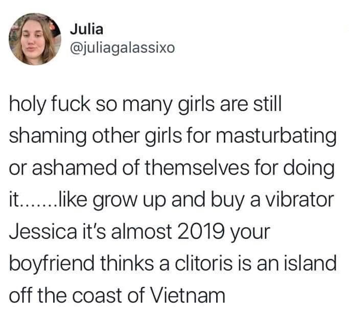 women feminine-memes women text: Julia @juliagalassixo holy fuck so many girls are still shaming other girls for masturbating or ashamed of themselves for doing it.......like grow up and buy a vibrator Jessica it's almost 2019 your boyfriend thinks a clitoris is an island off the coast of Vietnam 