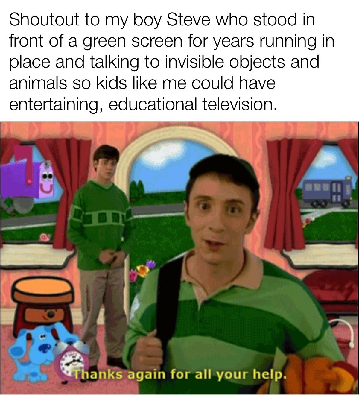 cute wholesome-memes cute text: Shoutout to my boy Steve who stood in front of a green screen for years running in place and talking to invisible objects and animals so kids like me could have entertaining, educational television. Thanks-again for all your help. 