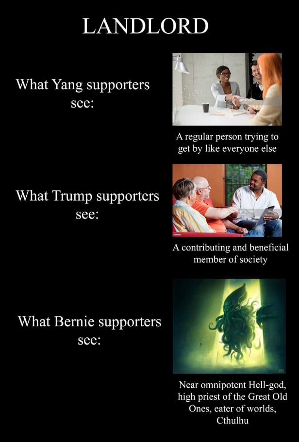 political yang-memes political text: LANDLORD What Yang supporters see: A regular person trying to get by like everyone else What Trump supporters see: A contributing and beneficial member of society What Bernie supporters see: Near omnipotent Hell-god, high priest of the Great Old Ones, eater of worlds, Cthulhu 