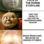 game-of-thrones-memes game-of-thrones text: FUCK UP THE DORNE STORYLINE TAKE TWO YEARS TO DELIVER AN UNDERWHELMING SEASON MAKE BRAN KING BECAUSE HE KNOWS STORIES  game-of-thrones