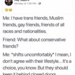 political-memes political text: Kay Sayers Monday at 1:56 PM •e Me: I have trans friends, Muslim friends, gay friends, friends of all races and nationalities. Friend: What about conservative friends? Me: *shifts uncomfortably* I mean, I don