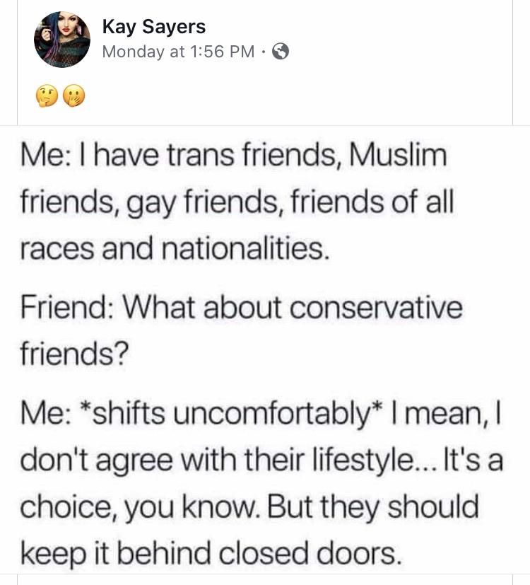 political political-memes political text: Kay Sayers Monday at 1:56 PM •e Me: I have trans friends, Muslim friends, gay friends, friends of all races and nationalities. Friend: What about conservative friends? Me: *shifts uncomfortably* I mean, I don't agree with their lifestyle... It's a choice, you know. But they should keep it behind closed doors. 