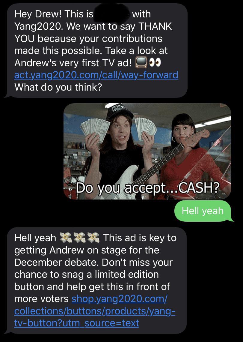 political yang-memes political text: Hey Drew! This is with Yang2020. We want to say THANK YOU because your contributions made this possible. Take a look at Andrew's very first TV ad! What do you think? Do you aqept...CASH? Hell yeah Hell yeah This ad is key to getting Andrew on stage for the December debate. Don't miss your chance to snag a limited edition button and help get this in front of more voters tv-button?utm source-text 