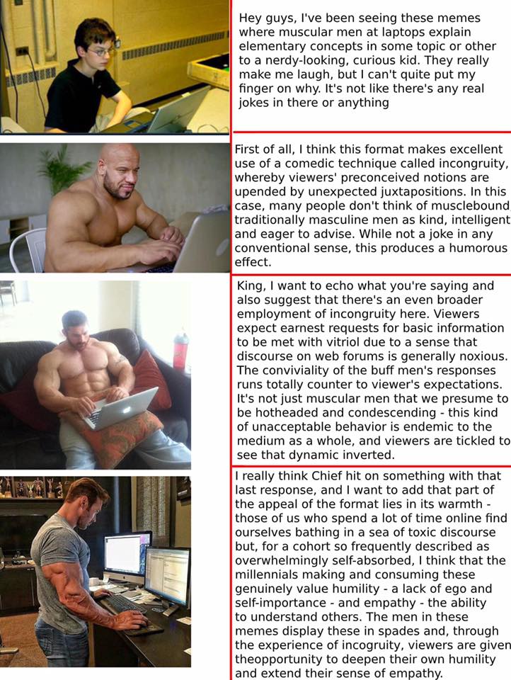 cute wholesome-memes cute text: Hey guys, I've been seeing these memes where muscular men at laptops explain elementary concepts in some topic or other to a nerdy-looking, curious kid. They really make me laugh, but I can't quite put my finger on why. It's not like there's any real jokes in there or anything First of all, I think this format makes excellent use of a comedic technique called incongruity, whereby viewers' preconceived notions are upended by unexpected juxtapositions. In this case, many people don't think of musclebound traditionally masculine men as kind, intelligent and eager to advise. While not a joke in any conventional sense, this produces a humorous effect. King, I want to echo what you're saying and also suggest that there's an even broader employment of incongruity here. Viewers expect earnest requests for basic information to be met with vitriol due to a sense that discourse on web forums is generally noxious. The conviviality of the buff men's responses runs totally counter to viewer's expectations. It's not just muscular men that we presume to be hotheaded and condescending - this kind of unacceptable behavior is endemic to the medium as a whole, and viewers are tickled to see that dynamic inverted. I really think Chief hit on something with that last response, and I want to add that part of the appeal of the format lies in its warmth - those of us who spend a lot of time online find ourselves bathing in a sea of toxic discourse but, for a cohort so frequently described as overwhelmingly self-absorbed, I think that the millennials making and consuming these genuinely value humility - a lack of ego and self-importance - and empathy - the ability to understand others. The men in these memes display these in spades and, through the experience of incogruity, viewers are given theopportunity to deepen their own humility and extend their sense of empathy. 