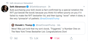 political-memes political text: Seth Abramson Retweeted @SethAbramson 3h Seth Abramson Bulk-purchasing your kid's book (a fact confirmed by a special notation the NYT put beside the book) because you think it'd reflect poorly on you if it failed to make the NYT bestseller list, and then typing "wow!" when it does, is the very *pinnacle* of pathetic @realDonaldTrump Donald J. Trump @realDonaldTrump . 14h Wow! Was just told that my son's book, "Triggered," is Number One on The New York Times Bestseller List. Congratulations Don! 0 582 5.2K 17.6K