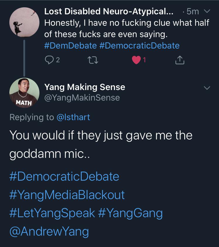 media yang-memes media text: Lost Disabled Neuro-Atypical... •5m v Honestly, I have no fucking clue what half of these fucks are even saying. #DemDebate #DemocraticDebate 02 Yang Making Sense @YangMakinSense MATH Replying to @lsthart You would if they just gave me the goddamn mic.. #DemocraticDebate #YangMediaBlackout #LetYangSpeak #YangGang @AndrewYang 