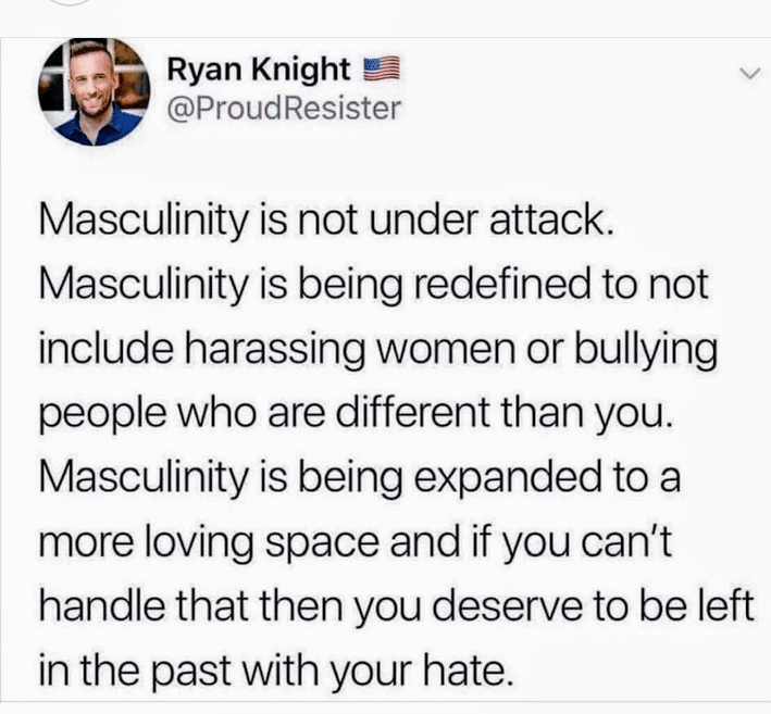 women feminine-memes women text: Ryan Knight @ProudResister Masculinity is not under attack. Masculinity is being redefined to not include harassing women or bullying people who are different than you. Masculinity is being expanded to a more loving space and if you can't handle that then you deserve to be left in the past with your hate. 