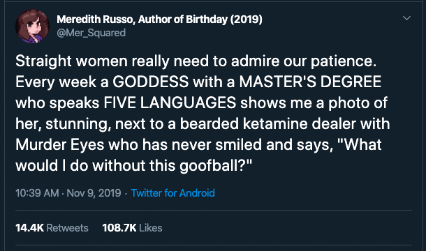 women feminine-memes women text: Meredith Russo, of Bithday (2019) @Mer_Squared Straight women really need to admire our patience. Every week a GODDESS with a MASTERS DEGREE who speaks FIVE LANGUAGES shows me a photo of her, stunning, next to a bearded ketamine dealer with Murder Eyes who has never smiled and says, 