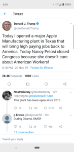 political-memes political text: 6:26 100% Tweet Donald J. Trump @reaIDonaIdTrump Today I opened a major Apple Manufacturing plant in Texas that will bring high paying jobs back to America. Today Nancy Pelosi closed Congress because she doesn't care about American Workers! 6:18 PM • 20 Nov 19 • Twitter for iPhone Likes 28.4K 108K Retweets NostraDonny @Nostradonny • 12h Replying to @reaIDonaIdTrump This plant has been open since 2013 0 73 133 0 2,710 p brown @Iadynoah53 • 12h During Obama, OMG!! 0 16 28 0 968 12 more replies Tweet your reply