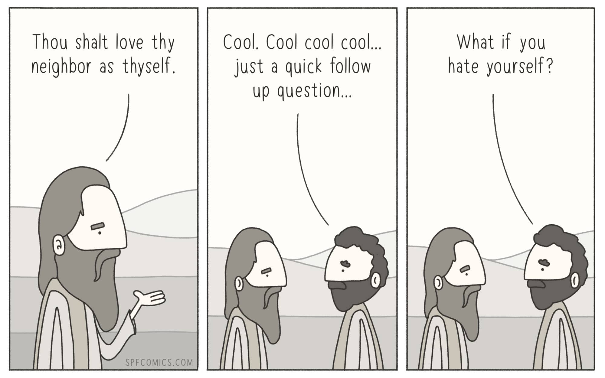 christian christian-memes christian text: Thou shalt love thy neighbor as thyself. SPFCOMICS.COM Cool. Cool cool cool... just a quick follow up question... What if you hate yourself? 