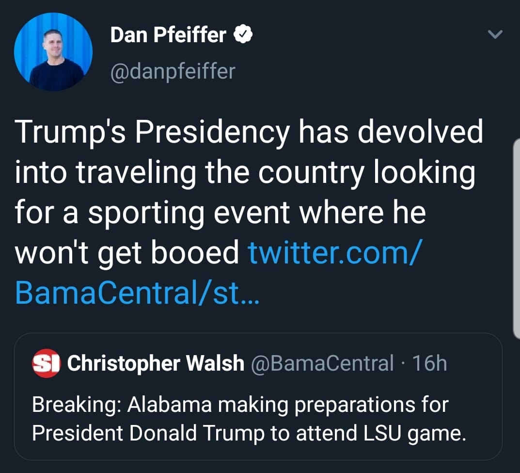 political political-memes political text: Dan Pfeiffer e @danpfeiffer Trump's Presidency has devolved into traveling the country looking for a sporting event where he won't get booed twitter.com/ BamaCentral/st... S' Christopher Walsh @BamaCentral • 1 6h Breaking: Alabama making preparations for President Donald Trump to attend LSU game. 