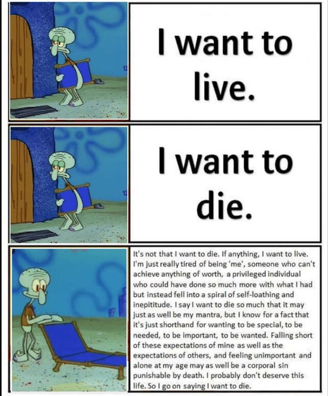 depression depression-memes depression text: I want to live. I want to die. It's not that I want to die. If anything, I want to live. I'm just really tired of being 'me', someone who can't achieve anything Of worth, a privileged individual who could have done so much more with what I had but instead fell into a spiral of self-loathing and inepititude. I say I want to die so much that it may just as well be my mantra, but I know for a factthat it's just shorthand for wanting to be special, to be needed, to be important. to be wanted. Falling short of these expectations of mine as well as the expectations Of Others, and feeling unimportant and alone at my age may as well be a corporal sin punishable by death. I probably don't deserve this life. So I o on sayin I want to die. 
