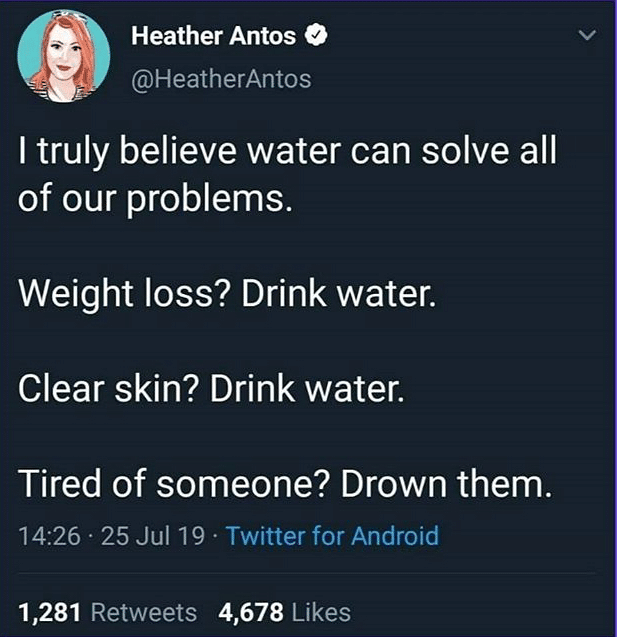 water water-memes water text: Heather Antos O @HeatherAntos I truly believe water can solve all of our problems. Weight loss? Drink water. Clear skin? Drink water. Tired of someone? Drown them. 14:26 • 25 Jul 19 • Twitter for Android Likes 1,281 Retweets 4,678 