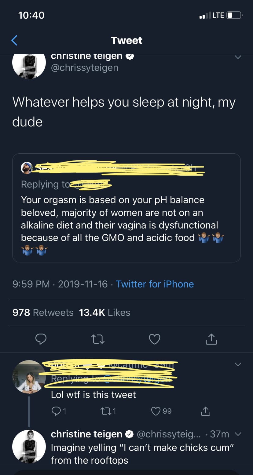 nsfw feminine-memes nsfw text: 10:40 Tweet @chrissyteigen Whatever helps you sleep at night, my dude Replying t Your orgasm is based on your pH balance beloved, majority of women are not on an alkaline diet and their vagina is dysfunctional because of all the GMO and acidic food 9:59 PM • 2019-11-16 • Twitter for iPhone Likes 978 Retweets 13.4K Lol wtf is this tweet 01 0 99 christine teigen @chrissyteig... • 37m v Imagine yelling Ill can't make chicks cum