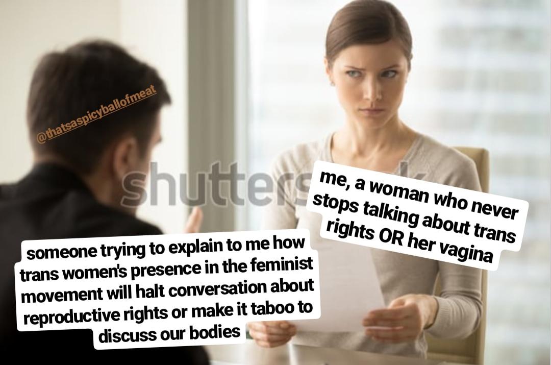 women feminine-memes women text: me, a woman Who never e, stops talking about trans rights OR her vagina someone trying to explain to me how trans women' presence in the feminist movement will halt conversation about reproductive rights or make it taboo to discuss our bodies 