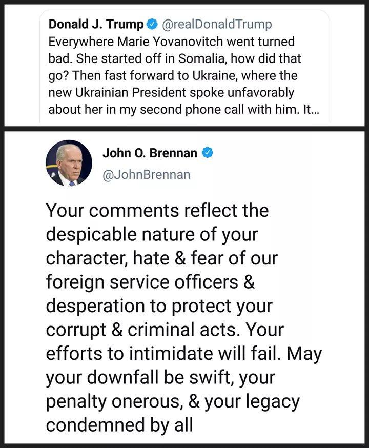 political political-memes political text: Donald J. Trump O @realDonaldTrump Everywhere Marie Yovanovitch went turned bad. She started off in Somalia, how did that go? Then fast forward to Ukraine, where the new Ukrainian President spoke unfavorably about her in my second phone call with him. It... John O. Brennan @JohnBrennan Your comments reflect the despicable nature of your character, hate & fear of our foreign service officers & desperation to protect your corrupt & criminal acts. Your efforts to intimidate will fail. May your downfall be swift, your penalty onerous, & your legacy condemned by all 