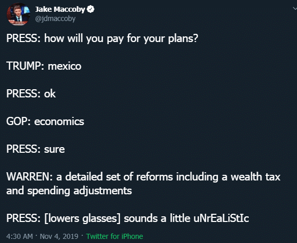 political political-memes political text: Maccoby O PRESS: how will you pay for your plans? TRUMP: mexico PRESS: ok GOP: economics PRESS: sure WARREN: a detailed set of reforms including a wealth tax and spending adjustments PRESS: [lowers glasses] sounds a little uNrEaLiStIc 4:30 AM • NOV 4, 2019 • Twitter for iPhone 