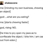 christian-memes christian text: shakescene me: [minding my own business, chewing an object] god: ...what are you eating? me: [starts chewing faster] god, rising: NO. [he tries to pry open my jaws as to confiscate the object. i bite him. i am cast out from eden.]  christian