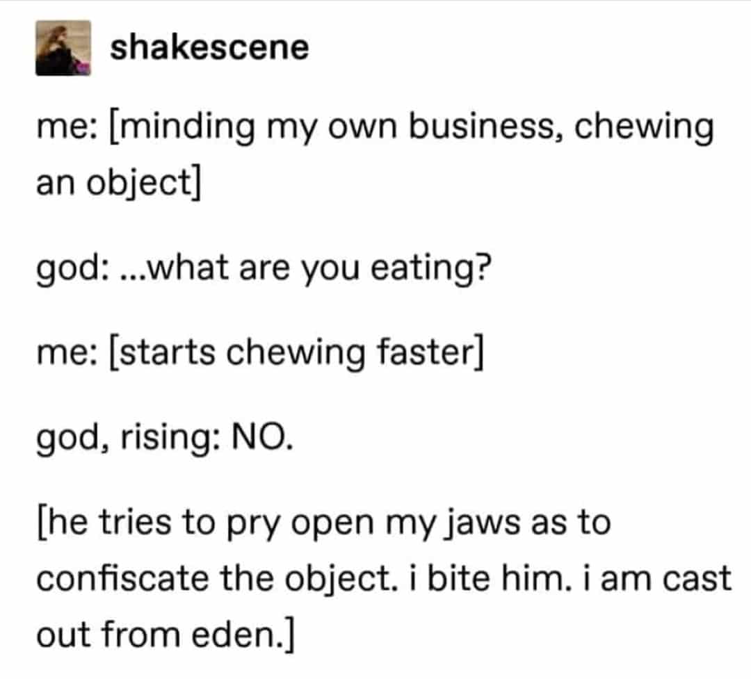 christian christian-memes christian text: shakescene me: [minding my own business, chewing an object] god: ...what are you eating? me: [starts chewing faster] god, rising: NO. [he tries to pry open my jaws as to confiscate the object. i bite him. i am cast out from eden.] 