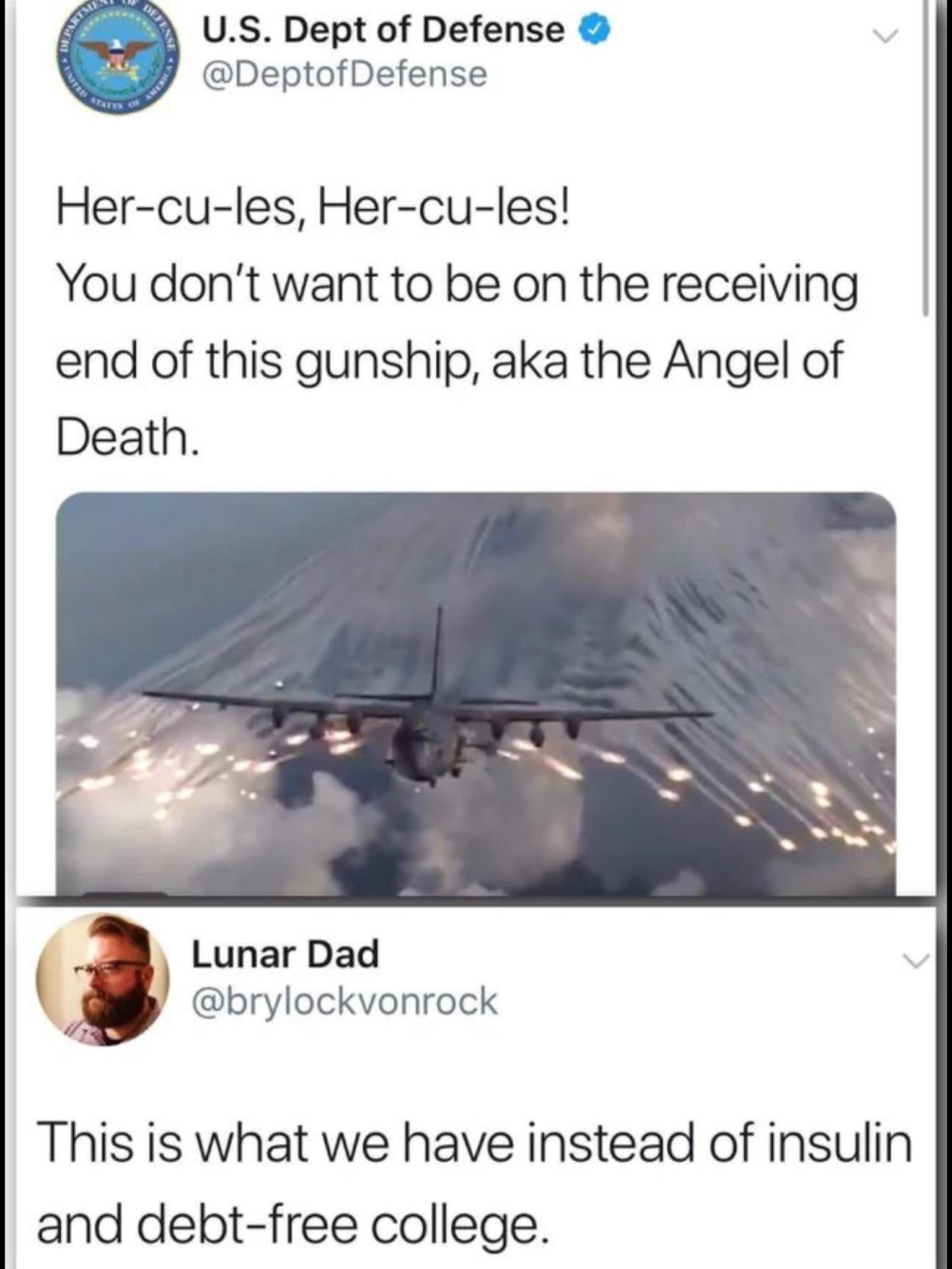 political political-memes political text: U.S. Dept of Defense @DeptofDefense Her-cu-les, Her-cu-les! You don't want to be on the receiving end of this gunship, aka the Angel of Death. Lunar Dad @brylockvonrock This is what we have instead of insulin and debt-free college. 