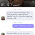 feminine-memes women text: match 49% Conversation tkdDaniel 24 • Orlando, FL Today - 10:52am you look like the kind of girl that enjoys getting her hair pulled getting pinned against the wall and fucked hard Today - 12:07pm maybe but not by you Imao Just now! theres nothing wrong with that i cant have everything Type n ness age here  women