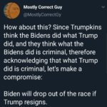 political-memes political text: Mostly Correct Guy @MostlyCorrectGy How about this? Since Trumpkins think the Bidens did what Trump did, and they think what the Bidens did is criminal, therefore acknowledging that what Trump did is criminal, let