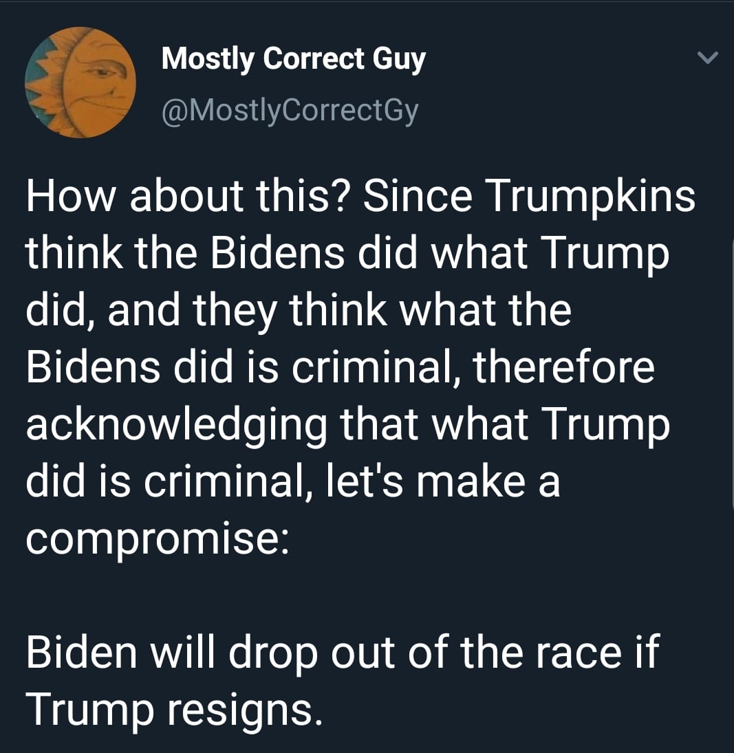 political political-memes political text: Mostly Correct Guy @MostlyCorrectGy How about this? Since Trumpkins think the Bidens did what Trump did, and they think what the Bidens did is criminal, therefore acknowledging that what Trump did is criminal, let's make a compromise: Biden will drop out of the race if Trump resigns. 