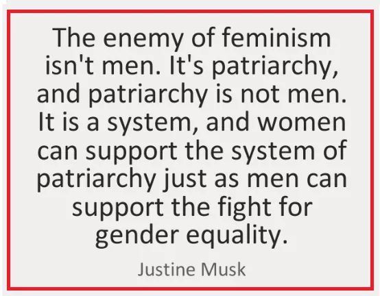 women feminine-memes women text: The enemy of feminism isn't men. It's patriarchy, and patriarchy is not men. It is a system, and women can support the system of patriarchy just as men can support the fight for gender equality. Justine Musk 