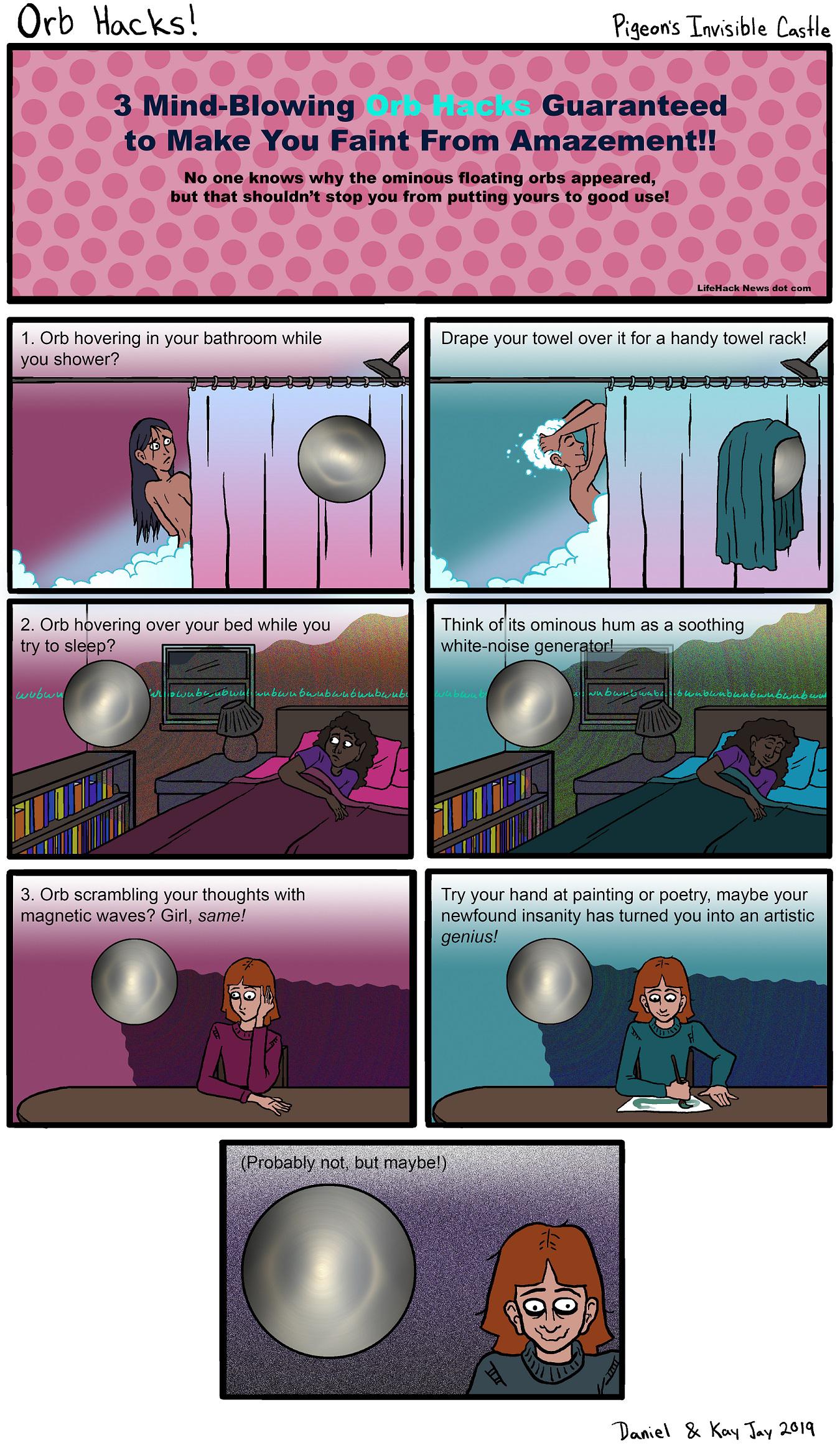 comics comics comics text: Orb l. 3 Mind-Blowing Guaranteed to Make You Faint From Amazement!! No one knows why the ominous floating orbs appeared, but that shouldn't stop you from putting yours to good use! 1. Orb hovering in your bathroom while you shower? 2. Orb h vering over your bed while you try to sle p? 3. Orb scrambling your thoughts with magnetic waves? Girl, same! LifeHack News dot com Drape your towel over it for a handy towel rack! Think ofLits ominous hum as a soothing white-ndise gener Try your hand at painting or poetry, maybe your newfound insanity has turned you into an artistic genius! gmbablbnqt butmaybe!) 