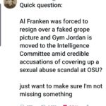political-memes political text: GJRboston @western... • Quick question: Al Franken was forced to resign over a faked grope picture and Gym Jordan is moved to the Intelligence Committee amid credible accusations of covering up a sexual abuse scandal at OSU? just want to make sure 11m not missing something 0 577 3,332 8,244 <  political