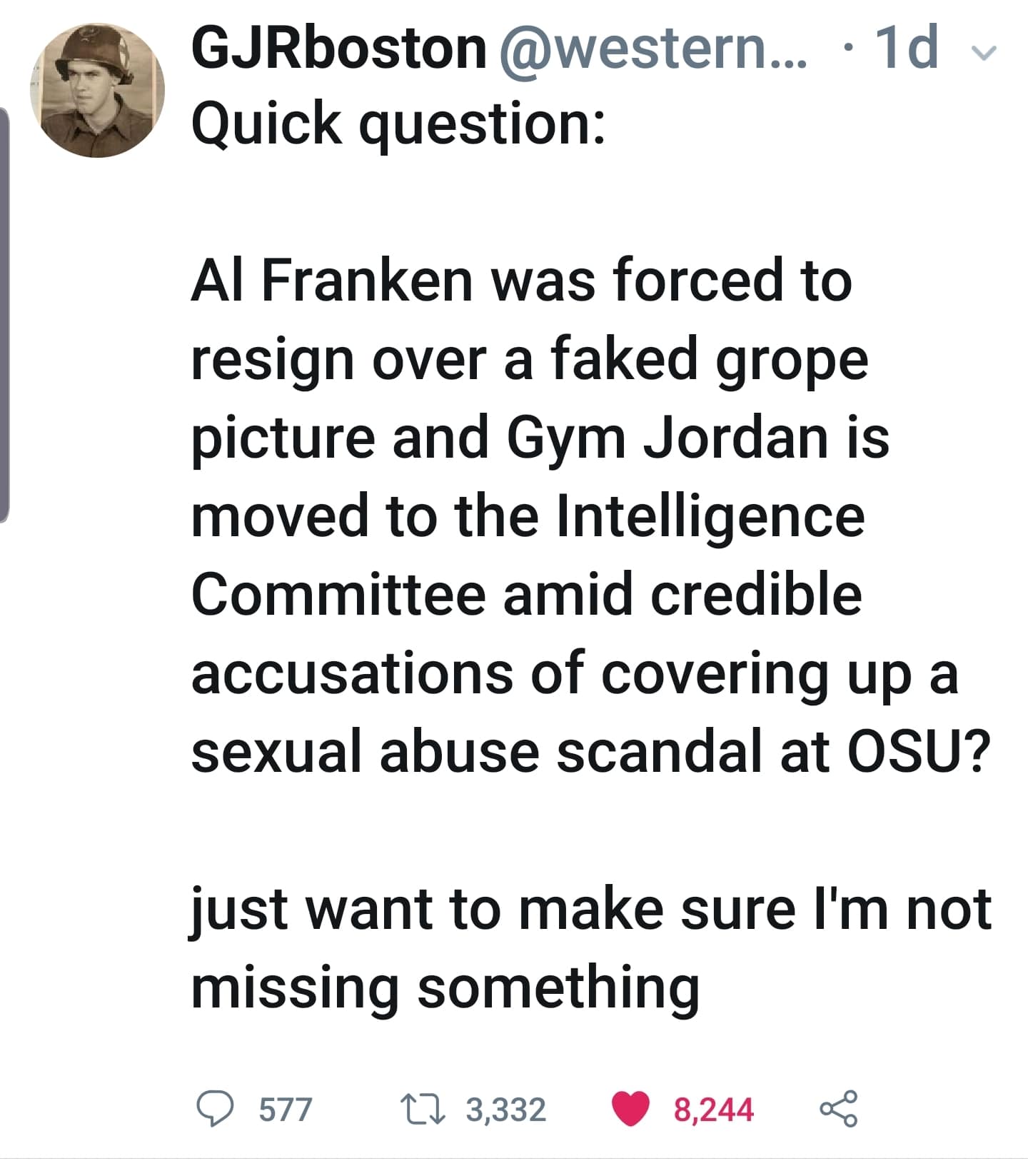 political political-memes political text: GJRboston @western... • Quick question: Al Franken was forced to resign over a faked grope picture and Gym Jordan is moved to the Intelligence Committee amid credible accusations of covering up a sexual abuse scandal at OSU? just want to make sure 11m not missing something 0 577 3,332 8,244 < 