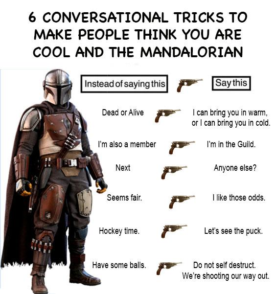 ot-memes star-wars-memes ot-memes text: 6 CONVERSATIONAL TRICKS TO MAKE PEOPLE THINK YOU ARE COOL AND THE MANDALORIAN Dead or Alive Ican bring you in warm, I'm also a member Next Seems fair. Hockey time. Have some balls. or I can bnng you in cold. I'm in the Guild. Anyone else? I like those odds. Let's see the puck. Do not self destruct. We're shooting our way out 