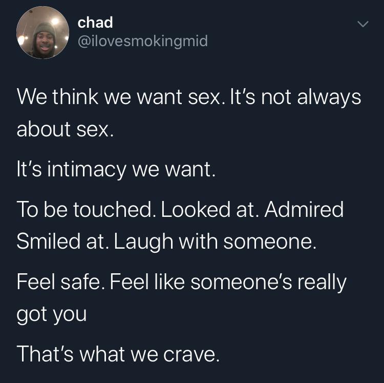 depression depression-memes depression text: chad We think we want sex. It's not always about sex. It's intimacy we want. To be touched. Looked at. Admired Smiled at. Laugh with someone. Feel safe. Feel like someone's really got you That's what we crave. 