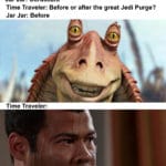 star-wars-memes jar-jar-binks text: Time Traveler: Where am I? Jar Jar: Coruscant Time Traveler: Before or after the great Jedi Purge? Jar Jar: Before Time Traveler: 