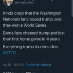 political-memes political text: BrooklynDad_Defiant Savage! @mmpadellan Kinda crazy that the Washington Nationals fans booed trump, and they won a World Series. Bama fans cheered trump and lost their first home game in 4 years. Everything trump touches dies. #ETTD 04:25 • 10.11.19 2.697 Retweets • Twitter for Android 12K Likes  political