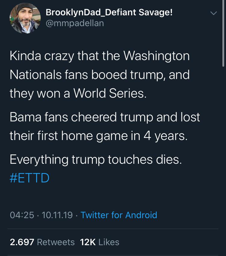 political political-memes political text: BrooklynDad_Defiant Savage! @mmpadellan Kinda crazy that the Washington Nationals fans booed trump, and they won a World Series. Bama fans cheered trump and lost their first home game in 4 years. Everything trump touches dies. #ETTD 04:25 • 10.11.19 2.697 Retweets • Twitter for Android 12K Likes 