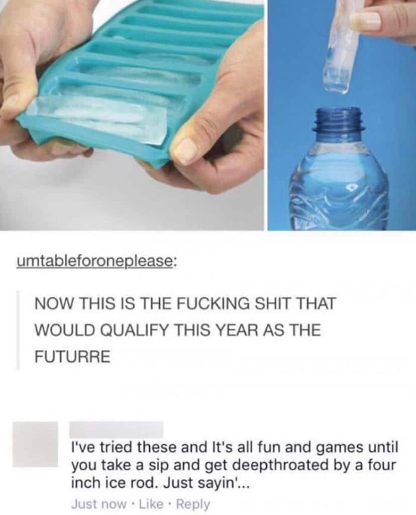 water water-memes water text: umtableforonep-tease: NOW THIS IS THE FUCKING SHIT THAT WOULD QUALIFY THIS YEAR AS THE FUTURRE I've tried these and It's all fun and games until you take a sip and get deepthroated by a four inch ice rod. Just sayin'... Just now • Like • Reply 