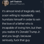 political-memes political text: Jeff Tiedrich @itsJeffTiedrich itls almost kind of tragically sad, a son willing to repeatedly humiliate himself in order to win the love of a father who is incapable of loving him, but then you realize itls Donald Trump Jr. and you laugh, because seriously, fuck that guy  political