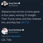 political-memes political text: Greg Olear / @gregolear Alabama had not lost a home game in four years, winning 31 straight. Then Trump came, and they cheered him, and they lost. #ETTD David Rothkopf @djrothkopf Replying to @gregolear LOL Tide.  political