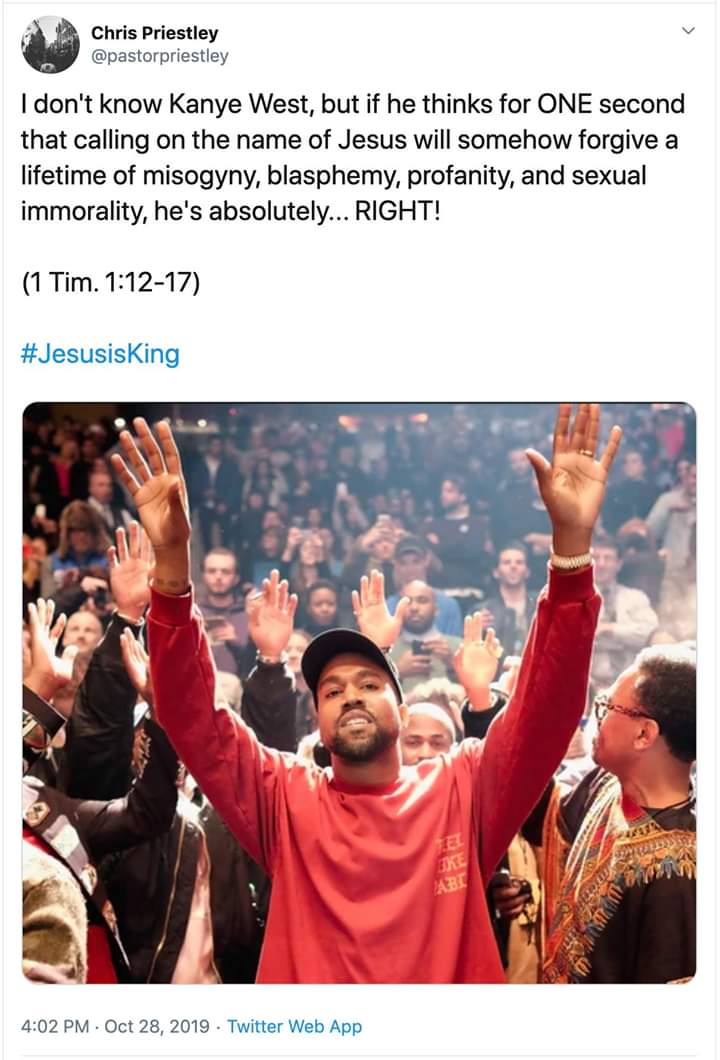 christian christian-memes christian text: Chris Priestley @pastorpriestley I don't know Kanye West, but if he thinks for ONE second that calling on the name of Jesus will somehow forgive a lifetime of misogyny, blasphemy, profanity, and sexual immorality, he's absolutely... RIGHT! (1 Tim. 1:12-17) #JesusisKing 4:02 PM • Oct 28, 2019 • Twitter Web App 