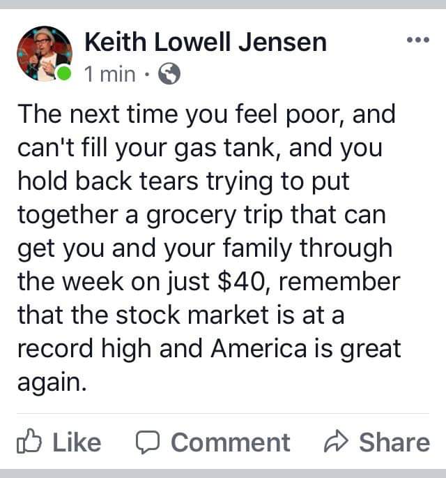 Political Tweet, Economy, Gas, Stock Market, Poor political-memes political text: Keith Lowell Jensen 1 min • The next time you feel poor, and can't fill your gas tank, and you hold back tears trying to put together a grocery trip that can get you and your family through the week on just $40, remember that the stock market is at a record high and America is great again. Like O Comment h Share 