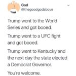 political-memes political text: God @thegoodgodabove Trump went to the World Series and got booed. Trump went to a UFC fight and got booed. Trump went to Kentucky and the next day the state elected a Democrat Governor. You