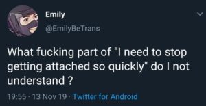 depression-memes depression text: Emily @EmilyBeTrans What fucking part of "I need to stop getting attached so quickly" do I not understand ? 19:55 • 13 Nov 19 • Twitter for Android