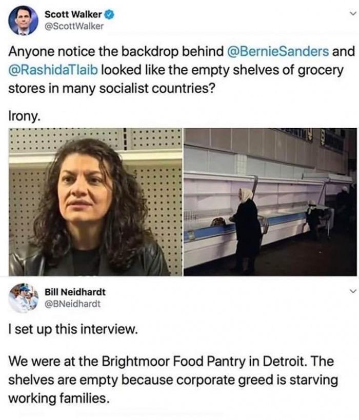 political political-memes political text: Scott walker O @ScottWalker Anyone notice the backdrop behind @BernieSanders and @RashidaTlaib looked like the empty shelves of grocery stores in many socialist countries? Irony. Bill Neidhardt @BNeidhardt I set up this interview. We were at the Brightmoor Food Pantry in Detroit. The shelves are empty because corporate greed is starving working families. 